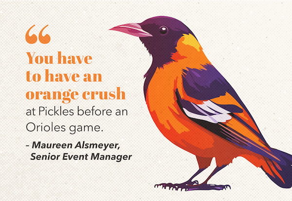 Oriole bird with quote: "You have to have an orange crush at Pickles before an Orioles game." - Maureen Alsmeyer, Senior Event Manager